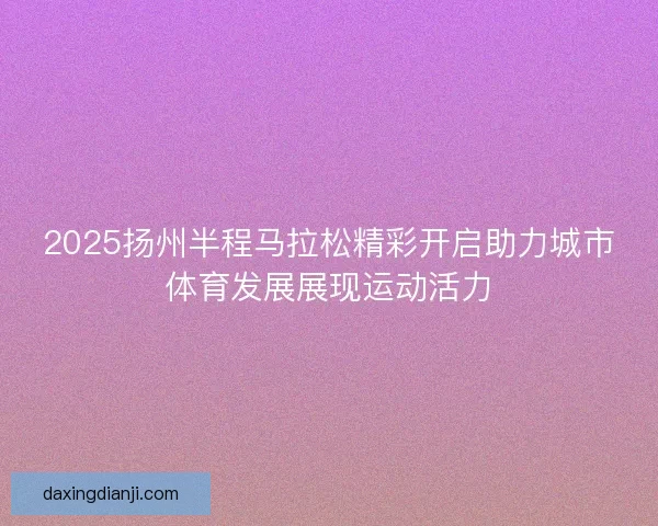 2025扬州半程马拉松精彩开启助力城市体育发展展现运动活力 2025扬州半程马拉松精彩开启助力城市体育发展展现运动活力