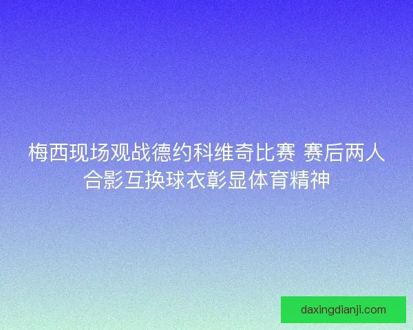 梅西现场观战德约科维奇比赛 赛后两人合影互换球衣彰显体育精神 梅西现场观战德约科维奇比赛 赛后两人合影互换球衣彰显体育精神