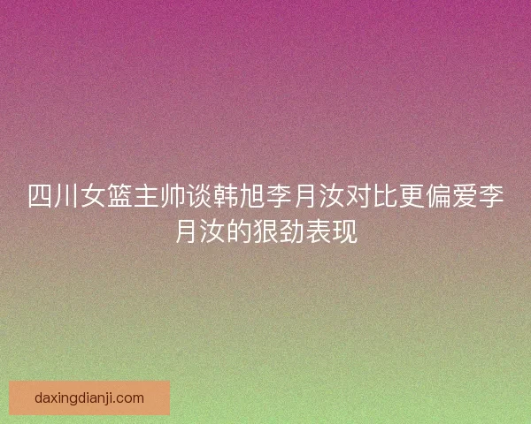 四川女篮主帅谈韩旭李月汝对比更偏爱李月汝的狠劲表现 四川女篮主帅谈韩旭李月汝对比更偏爱李月汝的狠劲表现