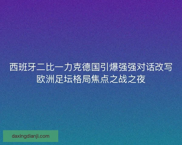 西班牙二比一力克德国引爆强强对话改写欧洲足坛格局焦点之战之夜