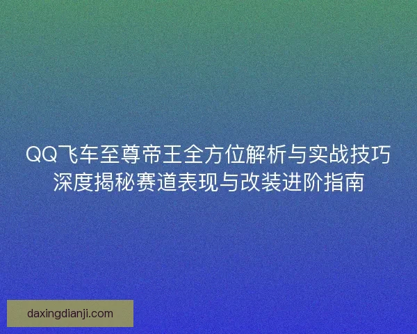 QQ飞车至尊帝王全方位解析与实战技巧深度揭秘赛道表现与改装进阶指南