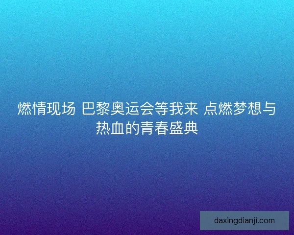 燃情现场 巴黎奥运会等我来 点燃梦想与热血的青春盛典