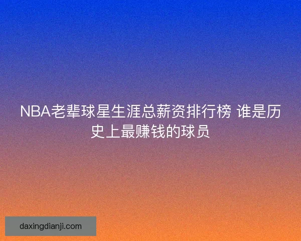 NBA老辈球星生涯总薪资排行榜 谁是历史上最赚钱的球员 NBA老辈球星生涯总薪资排行榜 谁是历史上最赚钱的球员