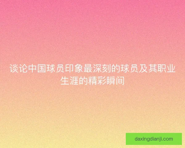 谈论中国球员印象最深刻的球员及其职业生涯的精彩瞬间 谈论中国球员印象最深刻的球员及其职业生涯的精彩瞬间