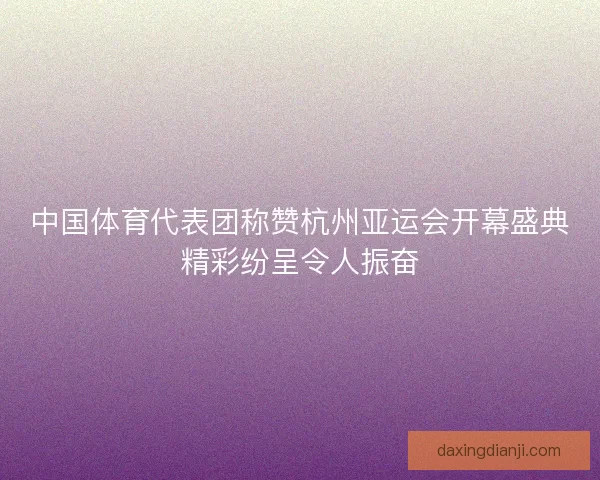 中国体育代表团称赞杭州亚运会开幕盛典精彩纷呈令人振奋