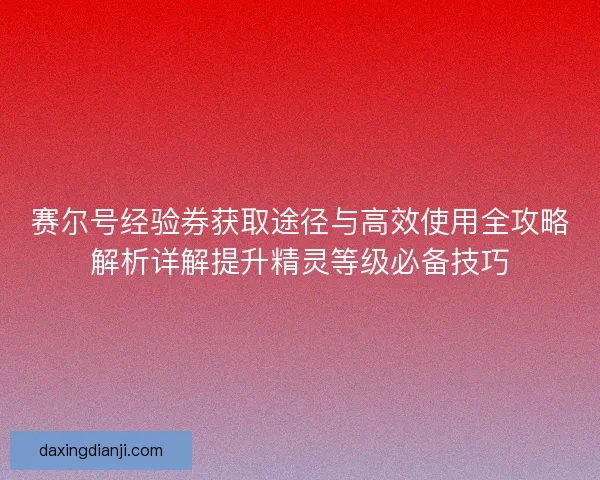 赛尔号经验券获取途径与高效使用全攻略解析详解提升精灵等级必备技巧