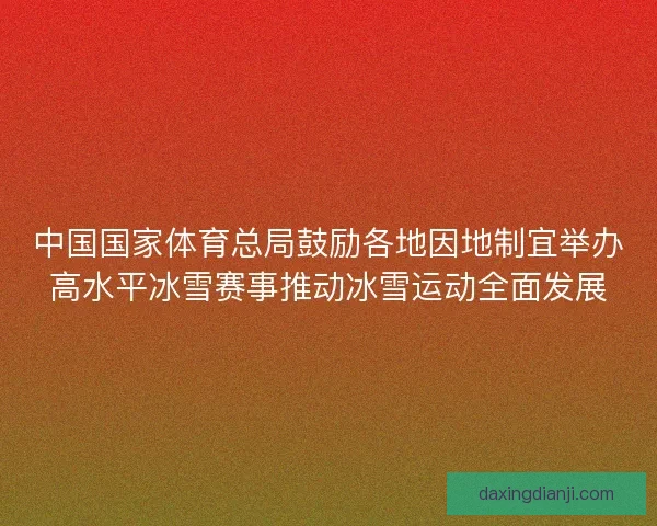 中国国家体育总局鼓励各地因地制宜举办高水平冰雪赛事推动冰雪运动全面发展