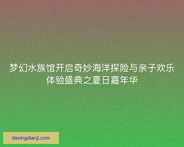 梦幻水族馆开启奇妙海洋探险与亲子欢乐体验盛典之夏日嘉年华 梦幻水族馆开启奇妙海洋探险与亲子欢乐体验盛典之夏日嘉年华