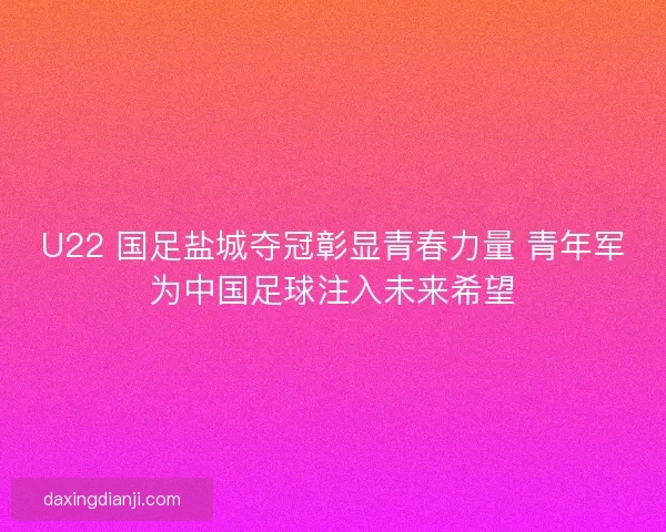 U22 国足盐城夺冠彰显青春力量 青年军为中国足球注入未来希望