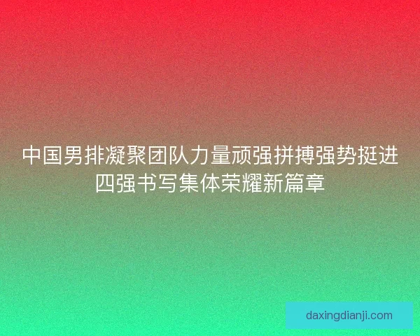 中国男排凝聚团队力量顽强拼搏强势挺进四强书写集体荣耀新篇章