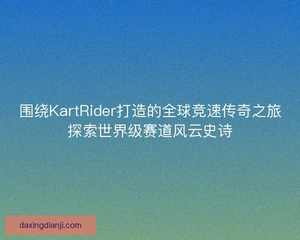 围绕KartRider打造的全球竞速传奇之旅探索世界级赛道风云史诗