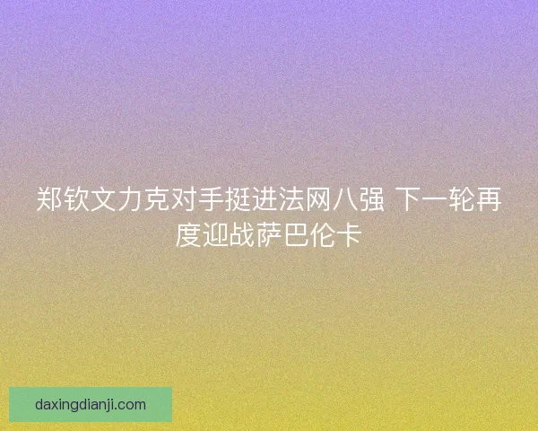 郑钦文力克对手挺进法网八强 下一轮再度迎战萨巴伦卡