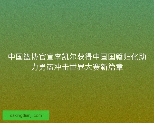 中国篮协官宣李凯尔获得中国国籍归化助力男篮冲击世界大赛新篇章