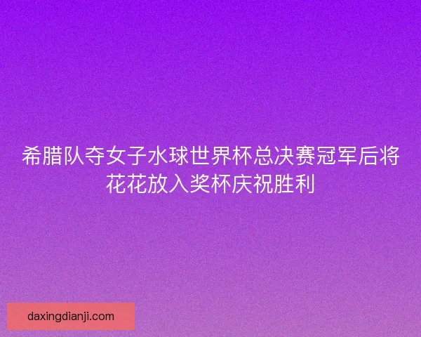 希腊队夺女子水球世界杯总决赛冠军后将花花放入奖杯庆祝胜利