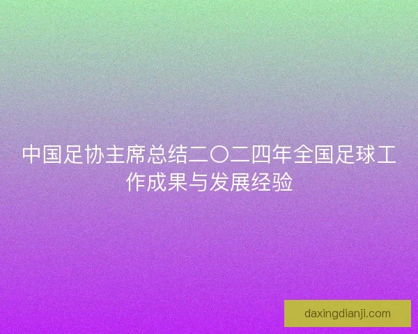 中国足协主席总结二〇二四年全国足球工作成果与发展经验 中国足协主席总结二〇二四年全国足球工作成果与发展经验