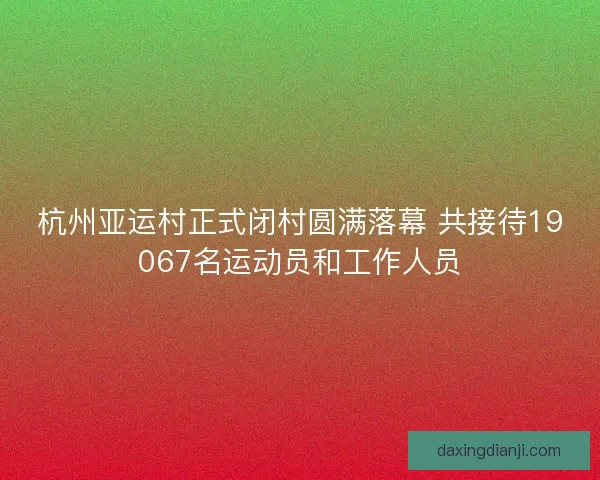 杭州亚运村正式闭村圆满落幕 共接待19067名运动员和工作人员