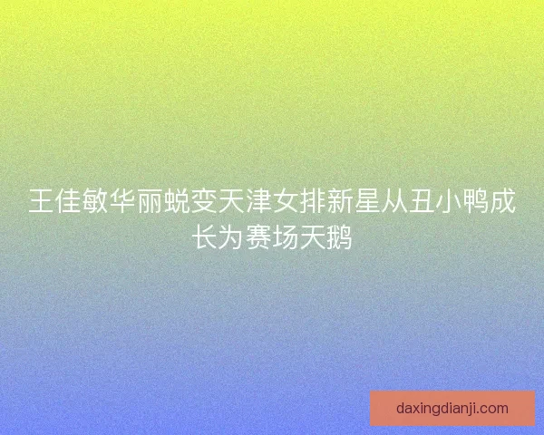 王佳敏华丽蜕变天津女排新星从丑小鸭成长为赛场天鹅 王佳敏华丽蜕变天津女排新星从丑小鸭成长为赛场天鹅