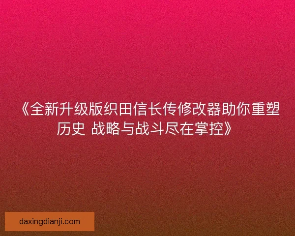 《全新升级版织田信长传修改器助你重塑历史 战略与战斗尽在掌控》