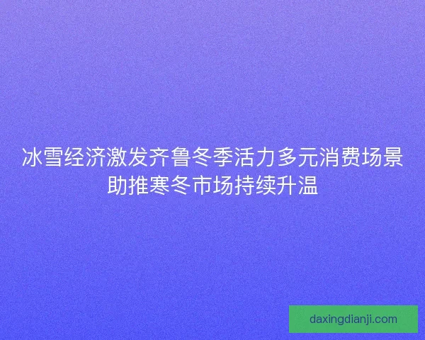 冰雪经济激发齐鲁冬季活力多元消费场景助推寒冬市场持续升温