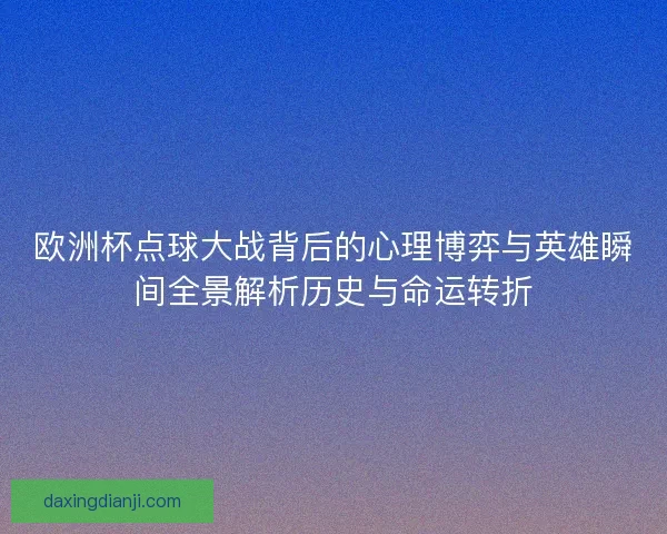 欧洲杯点球大战背后的心理博弈与英雄瞬间全景解析历史与命运转折